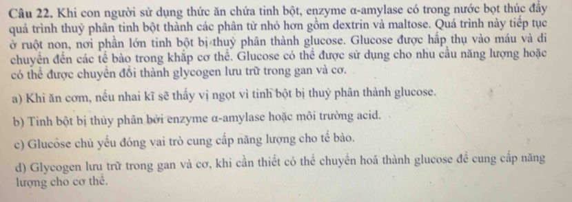 Khi con người sử dụng thức ăn chứa tinh bột, enzyme α-amylase có trong nước bọt thúc đầy
quá trình thuỷ phân tinh bột thành các phân tử nhỏ hơn gồm dextrin và maltose. Quá trình này tiếp tục
ở ruột non, nơi phần lớn tinh bột bị thuỷ phân thành glucose. Glucose được hấp thụ vào máu và di
chuyền đến các tế bào trong khắp cơ thể. Glucose có thể được sử dụng cho nhu cầu năng lượng hoặc
có thể được chuyền đồi thành glycogen lưu trữ trong gan và cơ.
a) Khi ăn cơm, nếu nhai kĩ sẽ thấy vị ngọt vì tỉnh bột bị thuỷ phân thành glucose.
b) Tinh bột bị thủy phân bởi enzyme α-amylase hoặc môi trường acid.
c) Glucôse chủ yếu đóng vai trò cung cấp năng lượng cho tế bào.
d) Glycogen lưu trữ trong gan và cơ, khi cần thiết có thể chuyển hoá thành glucose đề cung cấp năng
lượng cho cơ thể.