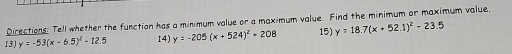 Directions: Tell whether the function has a minimum value or a maximum value. Find the minimum or maximum value,
13) y=-53(x-6.5)^2-12.5 14) y=-205(x+524)^2+208 15) y=18.7(x+52.1)^2-23.5