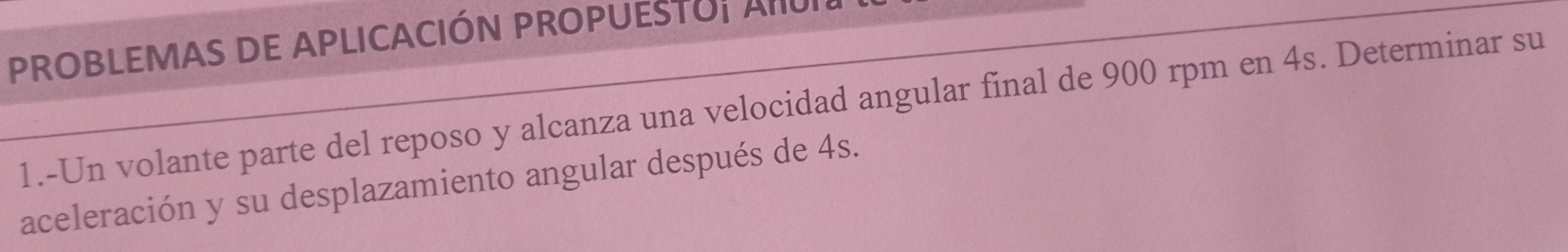 PROBLEMAS DE APLICACIÓN PROPUESTU; AIU 
1.-Un volante parte del reposo y alcanza una velocidad angular final de 900 rpm en 4s. Determinar su 
aceleración y su desplazamiento angular después de 4s.