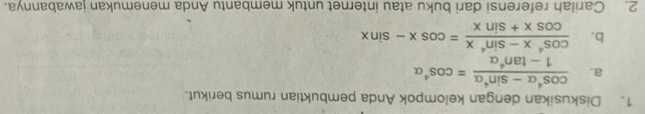 Diskusikan dengan kelompok Anda pembuktian rumus berikut. 
a.  (cos^4alpha -sin^4alpha )/1-tan^4alpha  =cos^4alpha
b.  (cos^4x-sin^4x)/cos x+sin x =cos x-sin x
2. Carilah referensi dari buku atau internet untuk membantu Anda menemukan iawabannya.