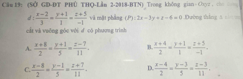 (Sở GD-ĐT PHÚ THQ-Lần 2-2018-BTN) Trong không gian = Oxyz , cho G ường
1:  (x-2)/3 = (y+1)/1 = (z+5)/-1  và mặt phằng (P) : 2x-3y+z-6=0.Đường thắng A năm troo
cắt và vuông góc với d có phương trình
A.  (x+8)/2 = (y+1)/5 = (z-7)/11 .  (x+4)/2 = (y+1)/1 = (z+5)/-1 . 
B.
D.
C.  (x-8)/2 = (y-1)/5 = (z+7)/11 .  (x-4)/2 = (y-3)/5 = (z-3)/11 .