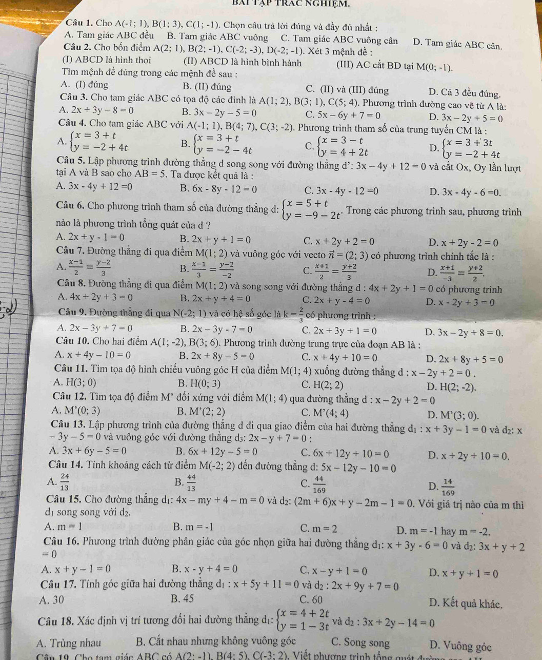 bAi Tập TrAC NGHiệm.
Câu 1. Cho A(-1;1),B(1;3),C(1;-1) 0. Chọn câu trả lời đúng và đầy đủ nhất :
A. Tam giác ABC đều B. Tam giác ABC vuông C. Tam giác ABC vuông cân D. Tam giác ABC cân.
Câu 2. Cho bốn điểm A(2;1),B(2;-1),C(-2;-3),D(-2;-1). Xét 3 mệnh đề :
_
(I) ABCD là hình thoi (II) ABCD là hình bình hành (III) AC cắt BD tại M(0;-1).
Tim mệnh đề đúng trong các mệnh đề sau :
A. (I) đúng B. (II) đúng C. (II) và (III) đúng D. Cả 3 đều đúng.
Câu 3. Cho tam giác ABC có tọa độ các đinh là A(1;2),B(3;1),C(5;4). Phương trình đường cao vẽ từ A là:
A. 2x+3y-8=0 B. 3x-2y-5=0 C. 5x-6y+7=0 D. 3x-2y+5=0
Câu 4. Cho tam giác ABC với A(-1;1),B(4;7),C(3;-2). Phương trình tham số của trung tuyến CM là :
A. beginarrayl x=3+t y=-2+4tendarray. B. beginarrayl x=3+t y=-2-4tendarray. C. beginarrayl x=3-t y=4+2tendarray. D. beginarrayl x=3+3t y=-2+4tendarray.
Câu 5. Lập phương trình đường thẳng d song song với đường thẳng d': :3x-4y+12=0 và cắt Ox, Oy lần lượt
tại A và B sao cho AB=5. Ta được kết quả là :
A. 3x-4y+12=0 B. 6x-8y-12=0 C. 3x-4y-12=0 D. 3x-4y-6=0.
Câu 6. Cho phương trình tham số của đường thẳng d: beginarrayl x=5+t y=-9-2tendarray.. Trong các phương trình sau, phương trình
nào là phương trình tổng quát của d ?
A. 2x+y-1=0 B. 2x+y+1=0 C. x+2y+2=0 D. x+2y-2=0
Câu 7. Đường thẳng đi qua điểm M(1;2) và vuông góc với vecto vector n=(2;3) có phương trình chính tắc là :
A.  (x-1)/2 = (y-2)/3   (x-1)/3 = (y-2)/-2   (x+1)/2 = (y+2)/3 
B.
C.
D.  (x+1)/-3 = (y+2)/2 .
Câu 8. Đường thẳng đi qua điểm M(1;2) và song song với đường thẳng d : 4x+2y+1=0 có phương trình
A. 4x+2y+3=0 B. 2x+y+4=0 C. 2x+y-4=0 D. x-2y+3=0
Câu 9. Đường thẳng đi qua N(-2;1) và có hệ số góc là k= 2/3  có phương trình :
A. 2x-3y+7=0 B. 2x-3y-7=0 C. 2x+3y+1=0 D. 3x-2y+8=0.
Câu 10. Cho hai điểm A(1;-2), B(3;6). Phương trình đường trung trực của đoạn AB là :
A. x+4y-10=0 B. 2x+8y-5=0 C. x+4y+10=0 D. 2x+8y+5=0
Câu 11. Tìm tọa độ hình chiếu vuông góc H của điểm M(1;4) xuống đường thẳng d : x-2y+2=0.
A. H(3;0) B. H(0;3) C. H(2;2) D. H(2;-2).
Câu 12. Tìm tọa độ điểm M' đối xứng với điểm M(1;4) qua đường thắng d : x-2y+2=0
A. M'(0;3) B. M'(2;2) C. M'(4;4) D. M^,(3;0).
Câu 13. Lập phương trình của đường thẳng d đi qua giao điểm của hai đường thẳng đở 1:x+3y-1=0 và d_2:x
-3y-5=0 và vuông góc với đường thắng d3: 2x-y+7=0
A. 3x+6y-5=0 B. 6x+12y-5=0 C. 6x+12y+10=0 D. x+2y+10=0.
Câu 14. Tính khoảng cách từ điểm M(-2;2) đến đường thẳng d: 5x-12y-10=0
B.
C.
A.  24/13   44/13   44/169  D.  14/169 
Câu 15. Cho đường thẳng dị: 4x-my+4-m=0 và d_2:(2m+6)x+y-2m-1=0. Với giá trị nào của m thì
dị song song với d₂.
A. m=1 B. m=-1 C. m=2 hay m=-2.
D. m=-1
Câu 16. Phương trình đường phân giác của góc nhọn giữa hai đường thẳng dị: x+3y-6=0 và d₂: 3x+y+2
=0
A. x+y-1=0 B. x-y+4=0 C. x-y+1=0 D. x+y+1=0
Câu 17. Tính góc giữa hai đường thắng d_1:x+5y+11=0 và
a_2: 2x+9y+7=0
A. 30 B. 45 C. 60 D. Kết quả khác.
Câu 18. Xác định vị trí tương đối hai đường thẳng dị: beginarrayl x=4+2t y=1-3tendarray. và d2 : 3x+2y-14=0
A. Trùng nhau B. Cắt nhau nhưng không vuông góc C. Song song D. Vuông góc
Câu 19. Cho tạm giác ABC có A(2:-1) B(4:5).C(-3:2) Viết phượng trình tổng quát