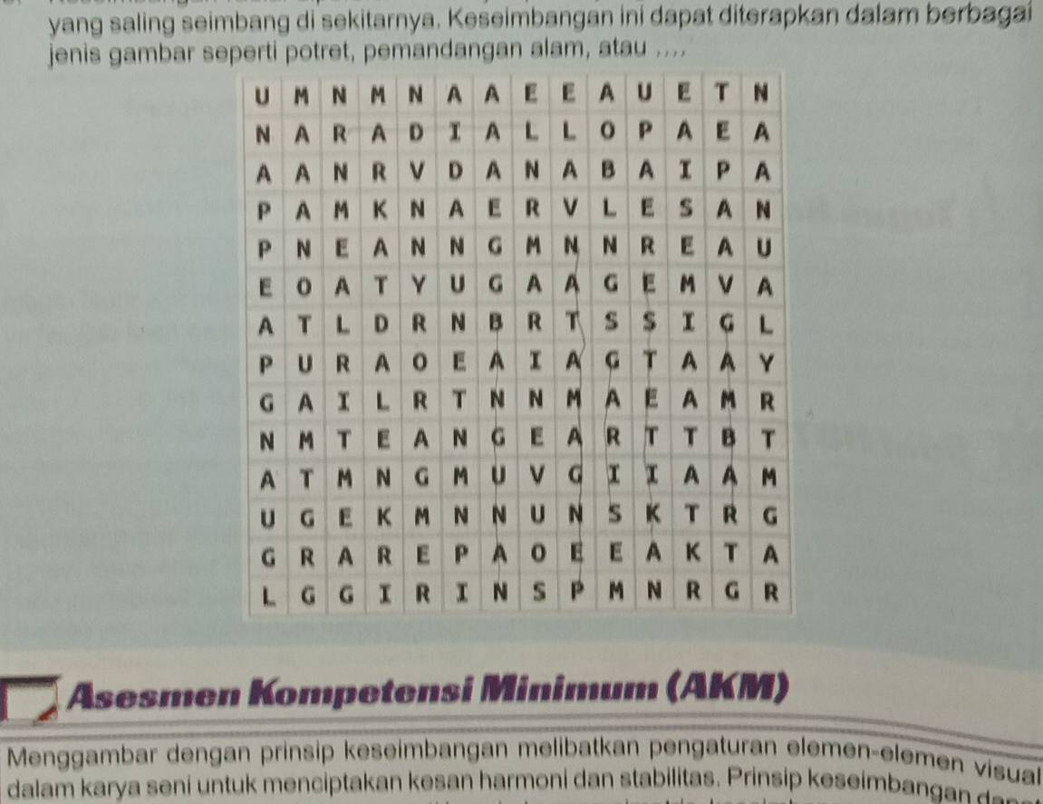 yang saling seimbang di sekitarnya. Keseimbangan ini dapat diterapkan dalam berbagai 
jenis gambar seperti potret, pemandangan alam, atau .... 
Asesmen Kompetensi Minimum (AKM) 
Menggambar dengan prinsip keseimbangan melibatkan pengaturan elemen-elemen visua 
dalam karya seni untuk menciptakan kesan harmoni dan stabilitas. Prinsip keseimba