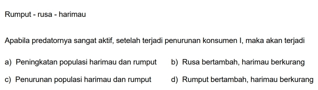 Rumput - rusa - harimau
Apabila predatornya sangat aktif, setelah terjadi penurunan konsumen I, maka akan terjadi
a) Peningkatan populasi harimau dan rumput b) Rusa bertambah, harimau berkurang
c) Penurunan populasi harimau dan rumput d) Rumput bertambah, harimau berkurang