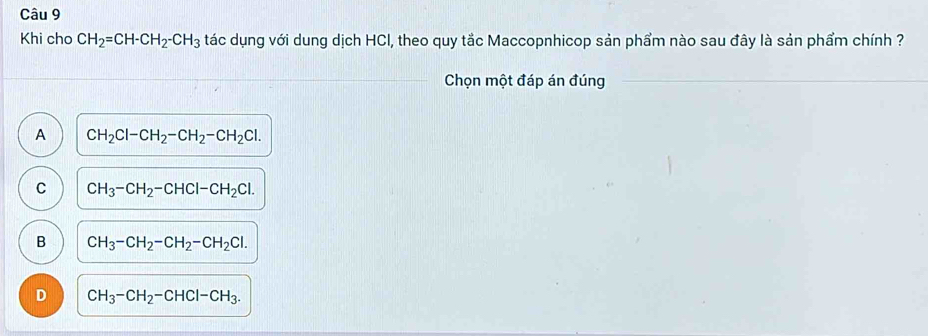 Khi cho CH_2=CH-CH_2-CH_3 tác dụng với dung dịch HCI, theo quy tắc Maccopnhicop sản phẩm nào sau đây là sản phẩm chính ?
Chọn một đáp án đúng
A CH_2Cl-CH_2-CH_2-CH_2Cl.
C CH_3-CH_2-CHCl-CH_2Cl.
B CH_3-CH_2-CH_2-CH_2Cl.
D CH_3-CH_2-CHCl-CH_3.