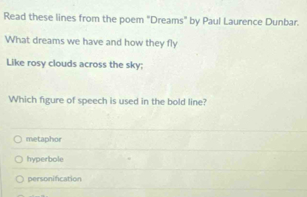 Read these lines from the poem "Dreams” by Paul Laurence Dunbar.
What dreams we have and how they fly
Like rosy clouds across the sky;
Which figure of speech is used in the bold line?
metaphor
hyperbole
personification