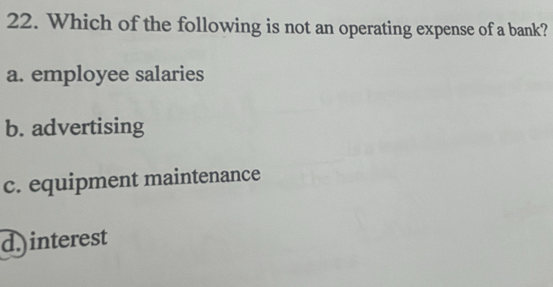 Which of the following is not an operating expense of a bank?
a. employee salaries
b. advertising
c. equipment maintenance
d.)interest