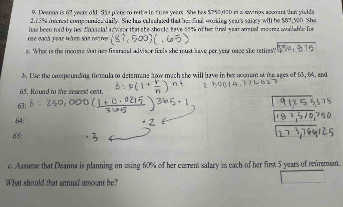 Deanna is 62 years old. She plans to retire in three years. She has $250,000 in a savings account that yields
2.15% interest compounded daily. She has calculated that her final working year's salary will be $87,500. She 
has been told by her financial advisor that she should have 65% of her final year annual income available for 
use each year when she retires. 
a. What is the income that her financial advisor feels she must have per year once she retires? 
b. Use the compounding formula to determine how much she will have in her account at the ages of 63, 64, and
65. Round to the nearest cent.
63 :
64 : 
65: 
c. Assume that Deanna is planning on using 60% of her current salary in each of her first 5 years of retirement. 
What should that annual amount be?