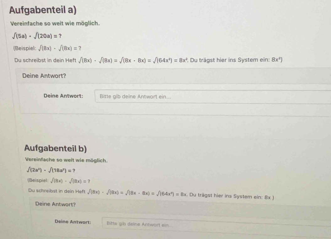 Aufgabenteil a) 
Vereinfache so weit wie möglich.
sqrt((5a))· sqrt((20a))= ? 
(Beispiel: sqrt((8x))· sqrt((8x))= ? 
Du schreibst in dein Heft sqrt((8x))· sqrt((8x))=sqrt((8x· 8x))=sqrt((64x^2))=8x^2 1. Du trägst hier ins System ein: 8x^2)
Deine Antwort? 
Deine Antwort: Bitte gib deine Antwort ein... 
Aufgabenteil b) 
Vereinfache so weit wie möglich.
∈t (2a^2)· ∈t (18a^2)= ? 
(Beispiel: sqrt((8x))· sqrt((8x))=
Du schreibst in dein Heft f(8x)· f(8x)=surd sqrt((8x)· 8x)=sqrt((64x^2))=8x. Du trägst hier ins System ein: 8x ) 
Deine Antwort? 
Deine Antwort: Bitte gib deine Antwort ein...