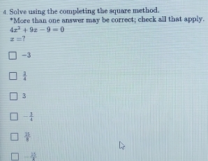 Solve using the completing the square method.
*More than one answer may be correct; check all that apply.
4x^2+9z-9=0
x=?
-3
 3/4 
3
- 3/4 
 15/8 
- 15/8 