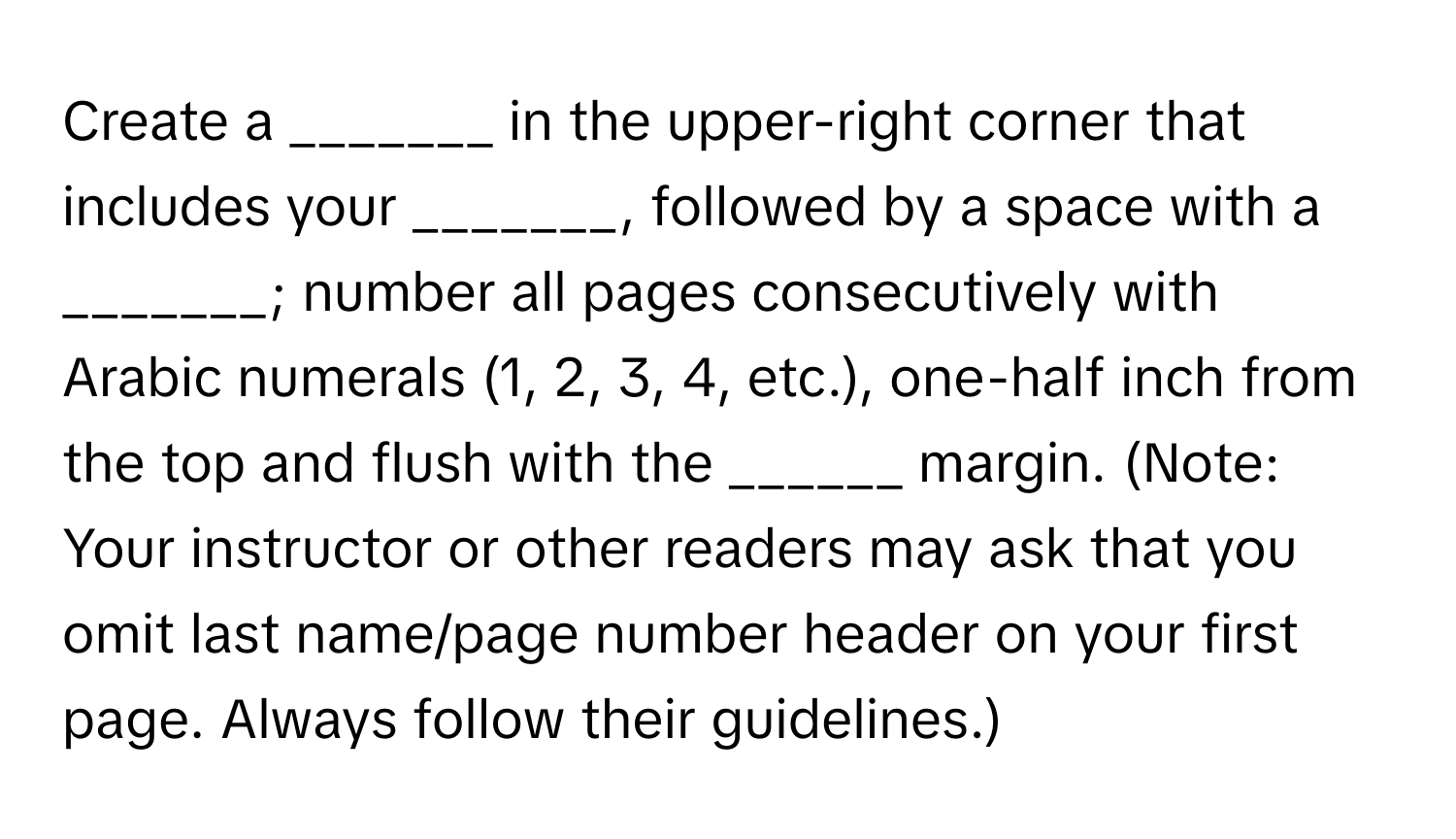 Create a _______ in the upper-right corner that includes your _______, followed by a space with a _______; number all pages consecutively with Arabic numerals (1, 2, 3, 4, etc.), one-half inch from the top and flush with the ______ margin. (Note: Your instructor or other readers may ask that you omit last name/page number header on your first page. Always follow their guidelines.)