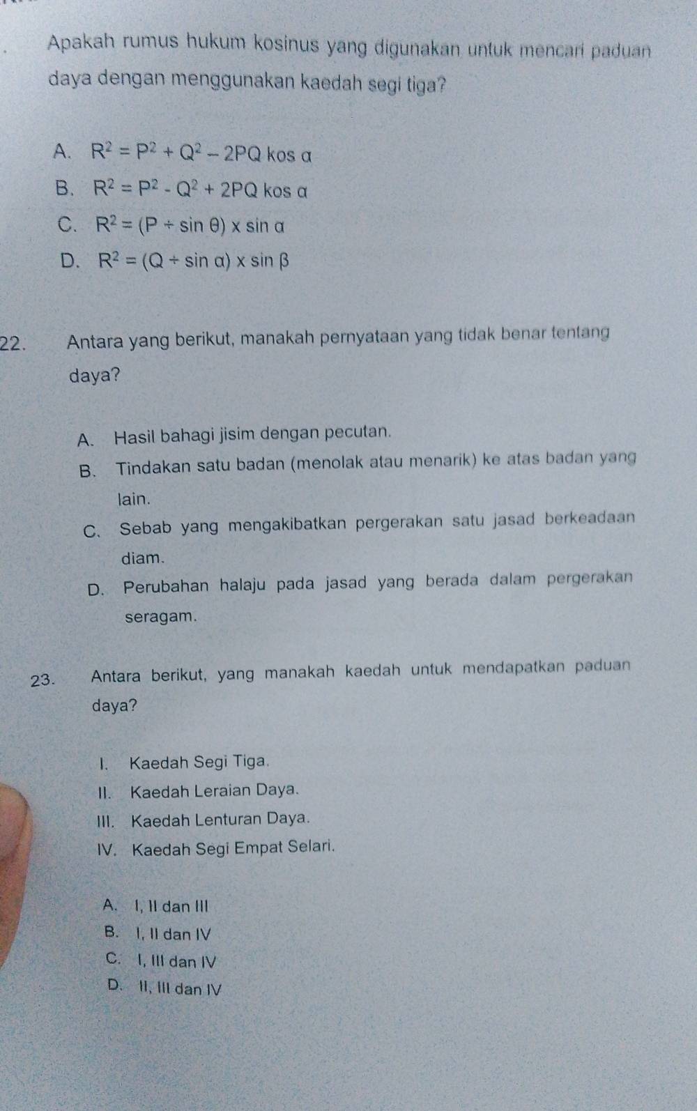 Apakah rumus hukum kosinus yang digunakan untuk mencari paduan
daya dengan menggunakan kaedah segi tiga?
A. R^2=P^2+Q^2-2PQ kos a
B. R^2=P^2-Q^2+2PQ kos α
C. R^2=(P/ sin θ )* sin alpha
D. R^2=(Q/ sin alpha )* sin beta
22. Antara yang berikut, manakah pernyataan yang tidak benar tentang
daya?
A. Hasil bahagi jisim dengan pecutan.
B. Tindakan satu badan (menolak atau menarik) ke atas badan yang
lain.
C、 Sebab yang mengakibatkan pergerakan satu jasad berkeadaan
diam.
D. Perubahan halaju pada jasad yang berada dalam pergerakan
seragam.
23. Antara berikut, yang manakah kaedah untuk mendapatkan paduan
daya?
I. Kaedah Segi Tiga.
II. Kaedah Leraian Daya.
III. Kaedah Lenturan Daya.
IV. Kaedah Segi Empat Selari.
A. I, 1I dan III
B. I, II dan IV
C. I, III dan IV
D. II, III dan IV