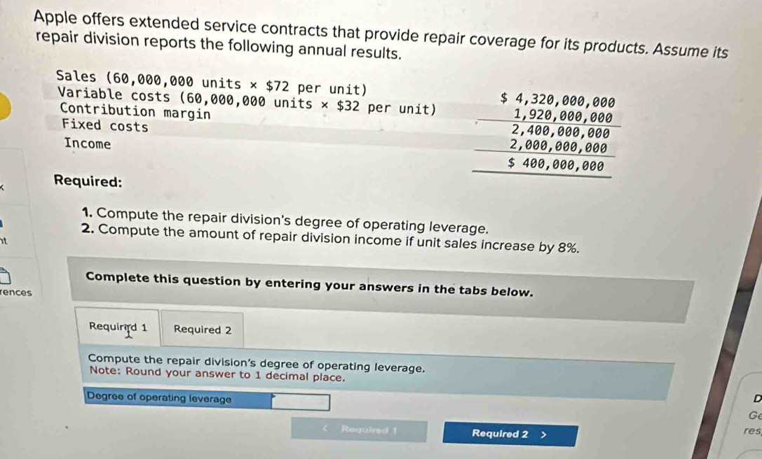 Apple offers extended service contracts that provide repair coverage for its products. Assume its 
repair division reports the following annual results. 
Sales (60,000,000 units * $72 per unit) 
Variable costs (60,000,000 units ts * $32 per unit) 
Contribution margin beginarrayr 54,229,0,0,00 - -1,229,889,80, -48,889,880 -2,8,889,889 5,548,889,400 hline endarray
Fixed costs 
Income 
Required: 
1. Compute the repair division's degree of operating leverage. 
2. Compute the amount of repair division income if unit sales increase by 8%. 
it 
Complete this question by entering your answers in the tabs below. 
rences 
Requin d 1 Required 2 
Compute the repair division's degree of operating leverage. 
Note: Round your answer to 1 decimal place. 
Degree of operating leverage D 
G 
Required 1 Required 2 res