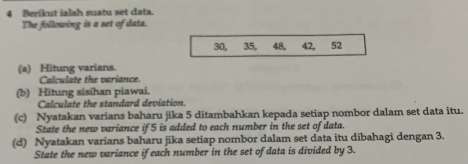 Berikut ialah suatu set data. 
The following is a set of data.
30, 35, 48, 42, ₹52
(a) Hitung varians. 
Calculate the variance. 
(b) Hitung sisihan piawai. 
Calculate the standard deviation. 
(c) Nyatakan varians baharu jika 5 ditambahkan kepada setiap nombor dalam set data itu. 
State the new variance if 5 is added to each number in the set of data. 
(d) Nyatakan varians baharu jika setiap nombor dalam set data itu dibahagi dengan 3. 
State the new variance if each number in the set of data is divided by 3.