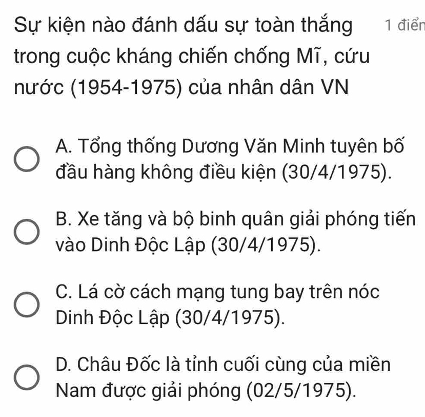 Sự kiện nào đánh dấu sự toàn thắng 1 điển
trong cuộc kháng chiến chống Mĩ, cứu
nước (1954-1975) của nhân dân VN
A. Tổng thống Dương Văn Minh tuyên bố
đầu hàng không điều kiện (30/4/1975).
B. Xe tăng và bộ binh quân giải phóng tiến
vào Dinh Độc Lập (30/4/1975).
C. Lá cờ cách mạng tung bay trên nóc
Dinh Độc Lập (30/4/1975).
D. Châu Đốc là tỉnh cuối cùng của miền
Nam được giải phóng (02/5/1975).