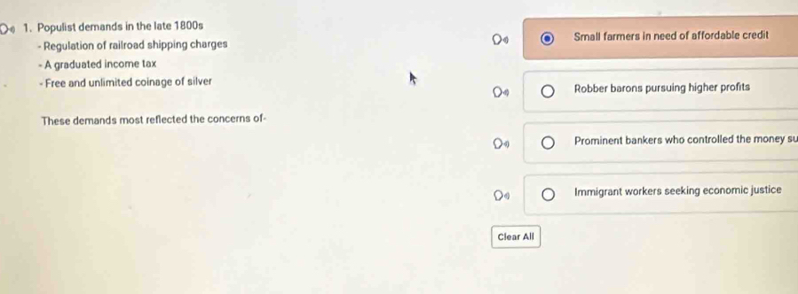 Populist demands in the late 1800s
- Regulation of railroad shipping charges Small farmers in need of affordable credit
- A graduated income tax
- Free and unlimited coinage of silver
Robber barons pursuing higher profits
These demands most reflected the concerns of-
Prominent bankers who controlled the money su
Immigrant workers seeking economic justice
Clear All