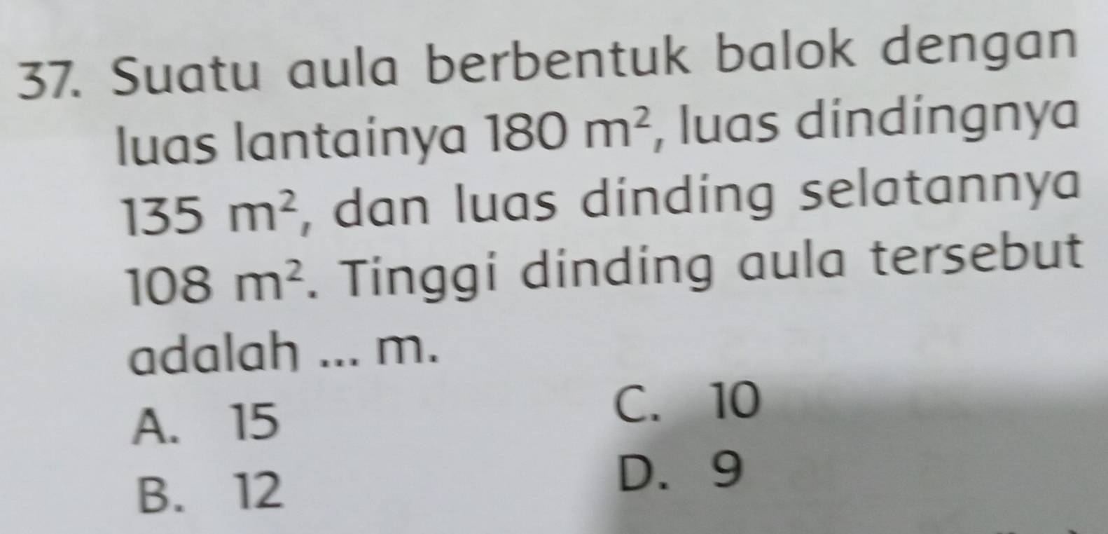 Suatu aula berbentuk balok dengan
luas lantainya 180m^2 , luas dindingnya
135m^2 , dan luas dinding selatannya
108m^2. Tinggi dinding aula tersebut
adalah ... m.
A. 15
C. 10
B. 12
D. 9