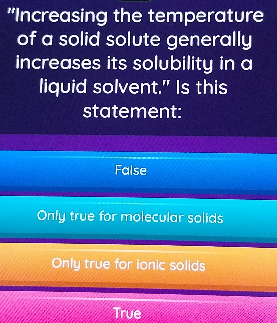 "Increasing the temperature
of a solid solute generally
increases its solubility in a
liquid solvent." Is this
statement:
False
Only true for molecular solids
Only true for ionic solids
True