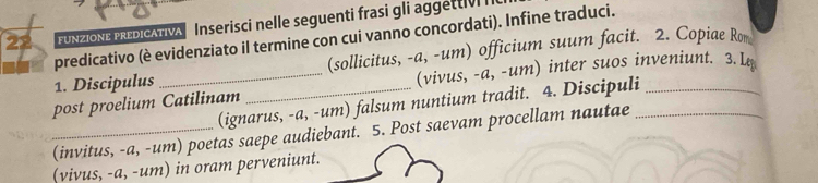 FUNZIONE PREDICATIVA Inserisci nelle seguenti frasi gli aggettiv 
predicativo (è evidenziato il termine con cui vanno concordati). Infine traduci. 
1. Discipulus (sollicitus, -a, -um) officium suum facit. 2. Copiae Rom 
post proelium Catilinam _(vivus, -a, -um) inter suos inveniunt. 3.L 
(ignarus, -a, -um) falsum nuntium tradit. 4. Discipuli 
_(invitus, -a, -um) poetas saepe audiebant. 5. Post saevam procellam nautae 
(vivus, -a, -um) in oram perveniunt.