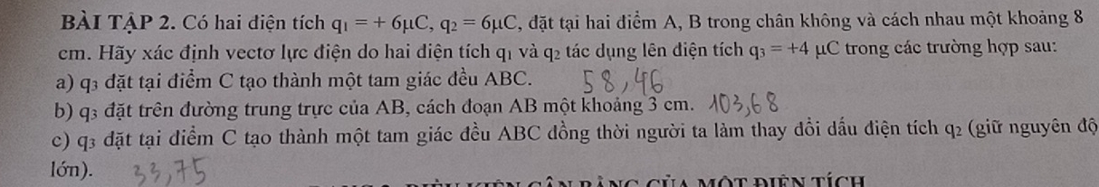 BÀI TẠP 2. Có hai điện tích q_1=+6mu C, q_2=6mu C , đặt tại hai điểm A, B trong chân không và cách nhau một khoảng 8
cm. Hãy xác định vectơ lực điện do hai điện tích q1 và q2 tác dụng lên điện tích q_3=+4 C trong các trường hợp sau: 
a) q3 đặt tại điểm C tạo thành một tam giác đều ABC. 
b) q3 đặt trên đường trung trực của AB, cách đoạn AB một khoảng 3 cm. 
c) q3 đặt tại điểm C tạo thành một tam giác đều ABC đồng thời người ta làm thay đổi dấu điện tích 2 (giữ nguyên độ 
q 
lớn). 
a một điên tích