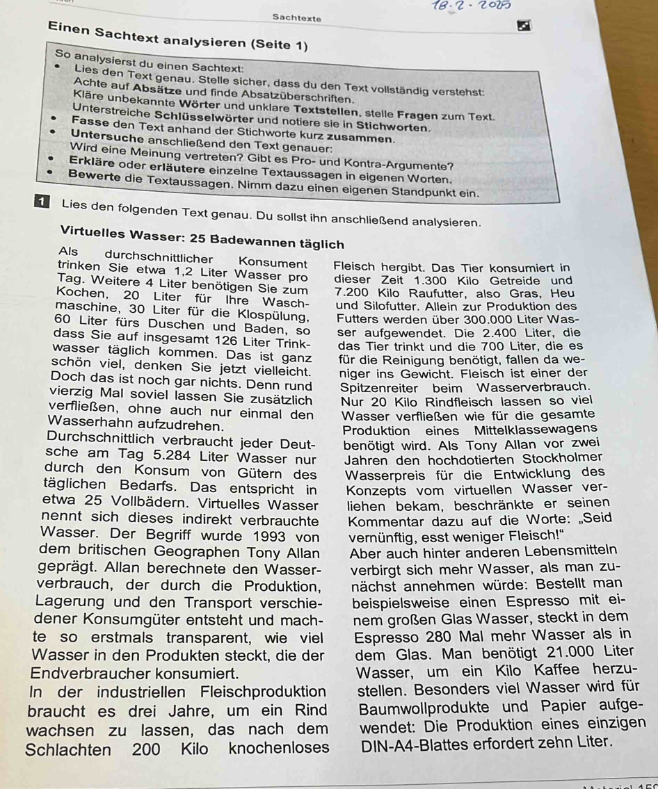 Sachtexte
Einen Sachtext analysieren (Seite 1)
So analysierst du einen Sachtext:
Lies den Text genau. Stelle sicher, dass du den Text vollständig verstehst:
Achte auf Absätze und finde Absatzüberschriften.
Kläre unbekannte Wörter und unklare Textstellen, stelle Fragen zum Text.
Unterstreiche Schlüsselwörter und notiere sie in Stichworten.
Fasse den Text anhand der Stichworte kurz zusammen.
Untersuche anschließend den Text genauer:
Wird eine Meinung vertreten? Gibt es Pro- und Kontra-Argumente?
Erkläre oder erläutere einzelne Textaussagen in eigenen Worten.
Bewerte die Textaussagen. Nimm dazu einen eigenen Standpunkt ein.
Lies den folgenden Text genau. Du sollst ihn anschließend analysieren.
Virtuelles Wasser: 25 Badewannen täglich
Als durchschnittlicher Konsument
trinken Sie etwa 1,2 Liter Wasser pro Fleisch hergibt. Das Tier konsumiert in
dieser Zeit 1.300 Kilo Getreide und
Tag. Weitere 4 Liter benötigen Sie zum 7.200 Kilo Raufutter, also Gras, Heu
Kochen, 20 Liter für Ihre Wasch-
maschine, 30 Liter für die Klospülung, und Silofutter. Allein zur Produktion des
60 Liter fürs Duschen und Baden, so  Futters werden über 300.000 Liter Was-
dass Sie auf insgesamt 126 Liter Trink- ser aufgewendet. Die 2.400 Liter, die
wasser täglich kommen. Das ist ganz das Tier trinkt und die 700 Liter, die es
schön viel, denken Sie jetzt vielleicht. für die Reinigung benötigt, fallen da we-
Doch das ist noch gar nichts. Denn rund niger ins Gewicht. Fleisch ist einer der
vierzig Mal soviel lassen Sie zusätzlich Spitzenreiter beim Wasserverbrauch.
Nur 20 Kilo Rindfleisch lassen so viel
verfließen, ohne auch nur einmal den Wasser verfließen wie für die gesamte
Wasserhahn aufzudrehen.
Produktion eines Mittelklassewagen
Durchschnittlich verbraucht jeder Deut benötigt wird. Als Tony Allan vor zwei
sche am Tag 5.284 Liter Wasser nur Jahren den hochdotierten Stockholmer
durch den Konsum von Gütern des  Wasserpreis für die Entwicklung des
täglichen Bedarfs. Das entspricht in
etwa 25 Vollbädern. Virtuelles Wasser Konzepts vom virtuellen Wasser ver-
liehen bekam, beschränkte er seinen
nennt sich dieses indirekt verbrauchte Kommentar dazu auf die Worte: „Seid
Wasser. Der Begriff wurde 1993 von vernünftig, esst weniger Fleisch!"
dem britischen Geographen Tony Allan Aber auch hinter anderen Lebensmitteln
geprägt. Allan berechnete den Wasser- verbirgt sich mehr Wasser, als man zu-
verbrauch, der durch die Produktion, nächst annehmen würde: Bestellt man
Lagerung und den Transport verschie- beispielsweise einen Espresso mit ei-
dener Konsumgüter entsteht und mach- nem großen Glas Wasser, steckt in dem
te so erstmals transparent, wie viel Espresso 280 Mal mehr Wasser als in
Wasser in den Produkten steckt, die der dem Glas. Man benötigt 21.000 Liter
Endverbraucher konsumiert. Wasser, um ein Kilo Kaffee herzu-
In der industriellen Fleischproduktion stellen. Besonders viel Wasser wird für
braucht es drei Jahre, um ein Rind Baumwollprodukte und Papier aufge-
wachsen zu lassen, das nach dem wendet: Die Produktion eines einzigen
Schlachten 200 Kilo knochenloses DIN-A4-Blattes erfordert zehn Liter.