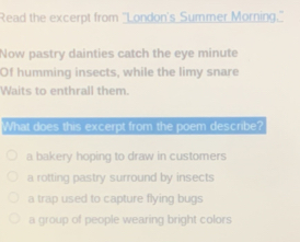 Read the excerpt from 'London's Summer Morning."
Now pastry dainties catch the eye minute
Of humming insects, while the limy snare
Waits to enthrall them.
What does this excerpt from the poem describe?
a bakery hoping to draw in customers
a rotting pastry surround by insects
a trap used to capture flying bugs
a group of people wearing bright colors