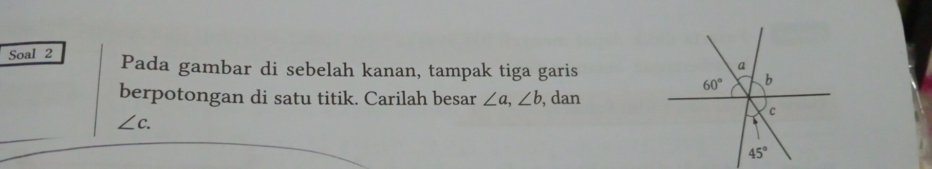 Soal 2 
Pada gambar di sebelah kanan, tampak tiga garis
a
60° b
berpotongan di satu titik. Carilah besar ∠ a, ∠ b , dan
c
∠ c.
45°