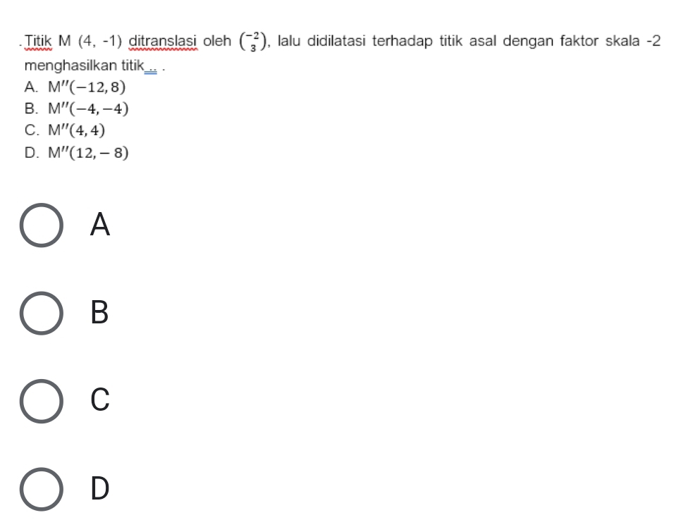 Titik M(4,-1) ditranslasi oleh beginpmatrix -2 3endpmatrix , lalu didilatasi terhadap titik asal dengan faktor skala -2
menghasilkan titik_ .
A. M''(-12,8)
B. M''(-4,-4)
C. M''(4,4)
D. M''(12,-8)
A
B
C
D