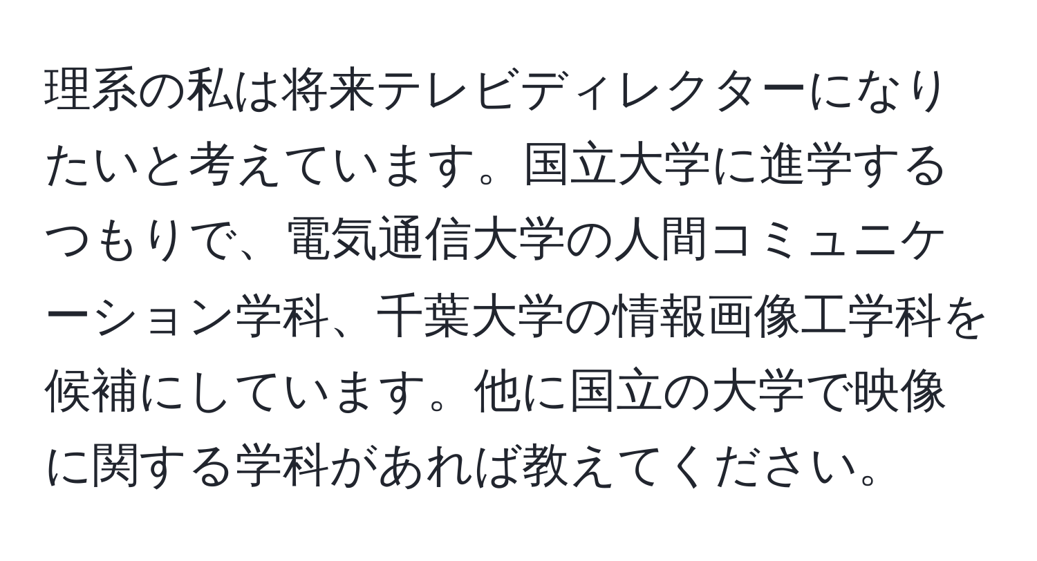 理系の私は将来テレビディレクターになりたいと考えています。国立大学に進学するつもりで、電気通信大学の人間コミュニケーション学科、千葉大学の情報画像工学科を候補にしています。他に国立の大学で映像に関する学科があれば教えてください。