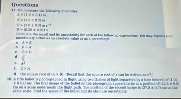 You measure the following quantities:
A=(1.0± 0.4)m
B=(2.0± 0.2)m
C=(2.0± 0.5)ms^(-1)
D=(0.20± 0.01)s
Calculate the result and its uncertainty for each of the following expressions. You may express your 
uncertainty either as an absolute value or as a percentage. 
a A+B
b B-A
c C* D
d  B/D 
e A^2
f 2* A
g the square root of (A* B). (Recall that the square root of x can be written as x^(16).)
18 A rifle bullet is photographed in flight using two flashes of light separated by a time interval of (1.00
± 0.02) ms. The first image of the bullet on the photograph appears to be at a position of (22.5± 0.5)
cm on a scale underneath the flight path. The position of the second image is (37.5± 0.7) cm on the 
same scale, Find the speed of the bullet and its absolute uncertainty.