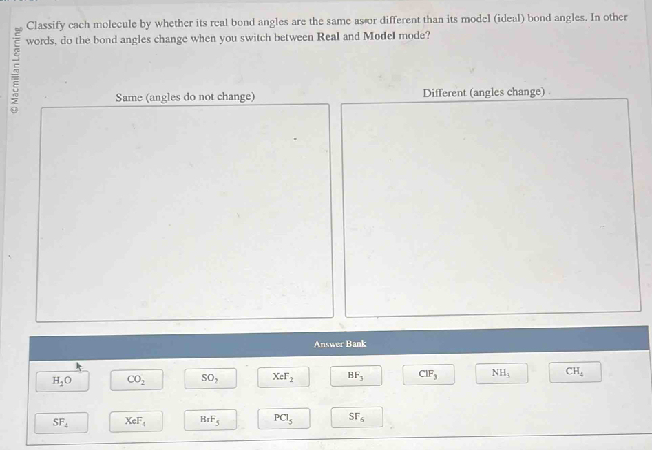 Classify each molecule by whether its real bond angles are the same as or different than its model (ideal) bond angles. In other 
5 
words, do the bond angles change when you switch between Real and Model mode? 
Same (angles do not change) Different (angles change) . 
Answer Bank
H_2O CO_2 SO_2 XeF_2 BF_3 ClF_3 NH_3 CH_4
SF_4 XeF_4 BrF_5 PCl_5 SF_6