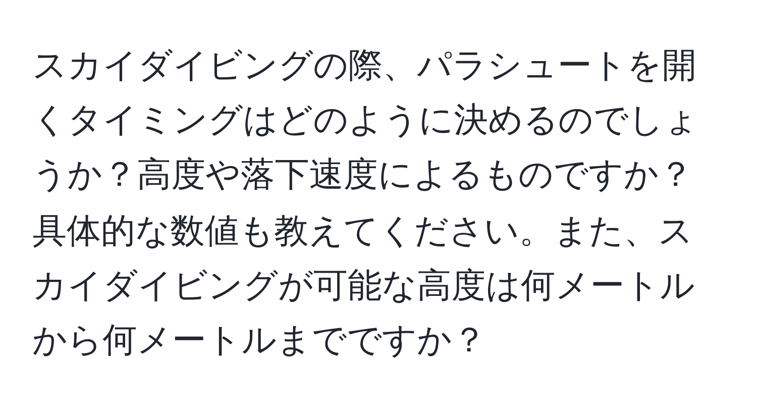 スカイダイビングの際、パラシュートを開くタイミングはどのように決めるのでしょうか？高度や落下速度によるものですか？具体的な数値も教えてください。また、スカイダイビングが可能な高度は何メートルから何メートルまでですか？