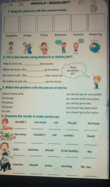 SHOULD / SHOULDN'T
Peter is tired. He _play soccer.
María has fever. She _go to school. should they What
My mom is cold. She _drink some hot: do? ?
_
My brother is sick. He see the doctor.
3. Match the problem with the pieces of advice
I have a back ache you should put on your jacket.
I'm hungry you should drink some juice.
I'm sleepy you should go to bed.
I'm thirsty you should eat some food.
I'm cold you should go to the doctor
4. Organize the words to make sentences.
shouldn't too much eat The girl fast food
_
_
_
_
_.
too many shouldn't eat candies David
_
_
_
_
_.
take vitamins should to be healthy We
_
_
_
_
_
exercise should every morning Mr. Jim
_
_
_
_
_
.