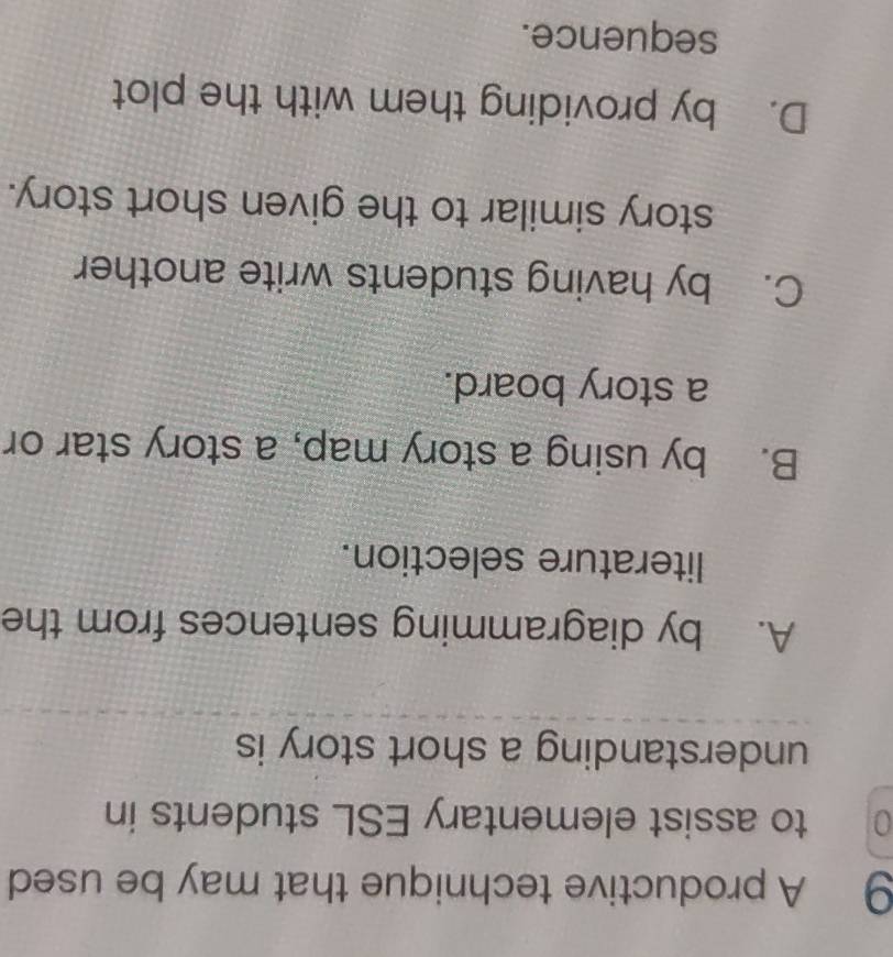 A productive technique that may be used
0 to assist elementary ESL students in
understanding a short story is
A. by diagramming sentences from the
literature selection.
B. by using a story map, a story star or
a story board.
C. by having students write another
story similar to the given short story.
D. by providing them with the plot
sequence.