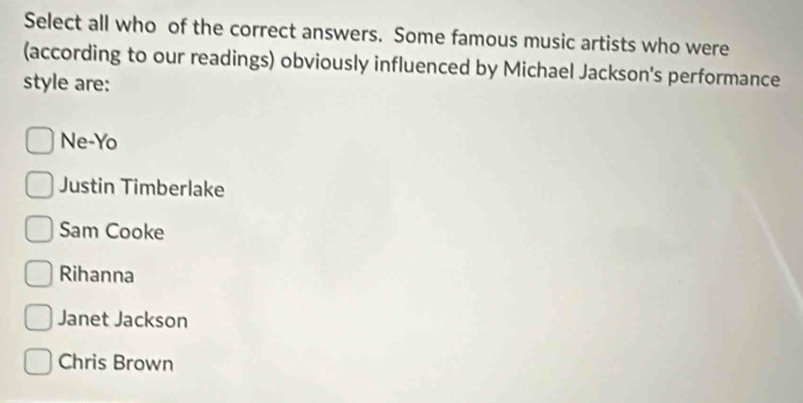 Select all who of the correct answers. Some famous music artists who were
(according to our readings) obviously influenced by Michael Jackson's performance
style are:
Ne-Yo
Justin Timberlake
Sam Cooke
Rihanna
Janet Jackson
Chris Brown