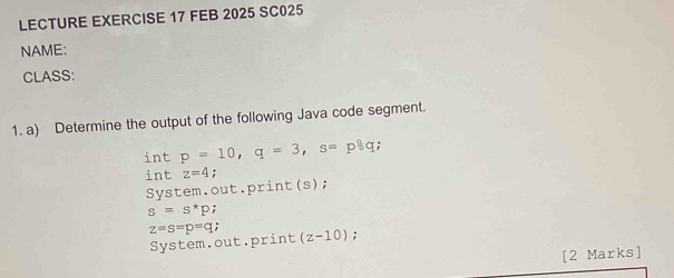 LECTURE EXERCISE 17 FEB 2025 SC025 
NAME: 
CLASS: 
1. a) Determine the output of the following Java code segment. 
int p=10, q=3, s=p_6q; 
int z=4 : 
System.out.print(s);
s=s^*p;
z=s=p=q : 
System.out.print (z-10) : 
[2 Marks]