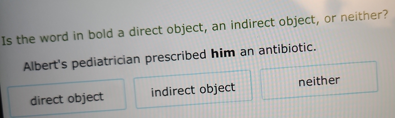 Is the word in bold a direct object, an indirect object, or neither?
Albert's pediatrician prescribed him an antibiotic.
direct object indirect object neither