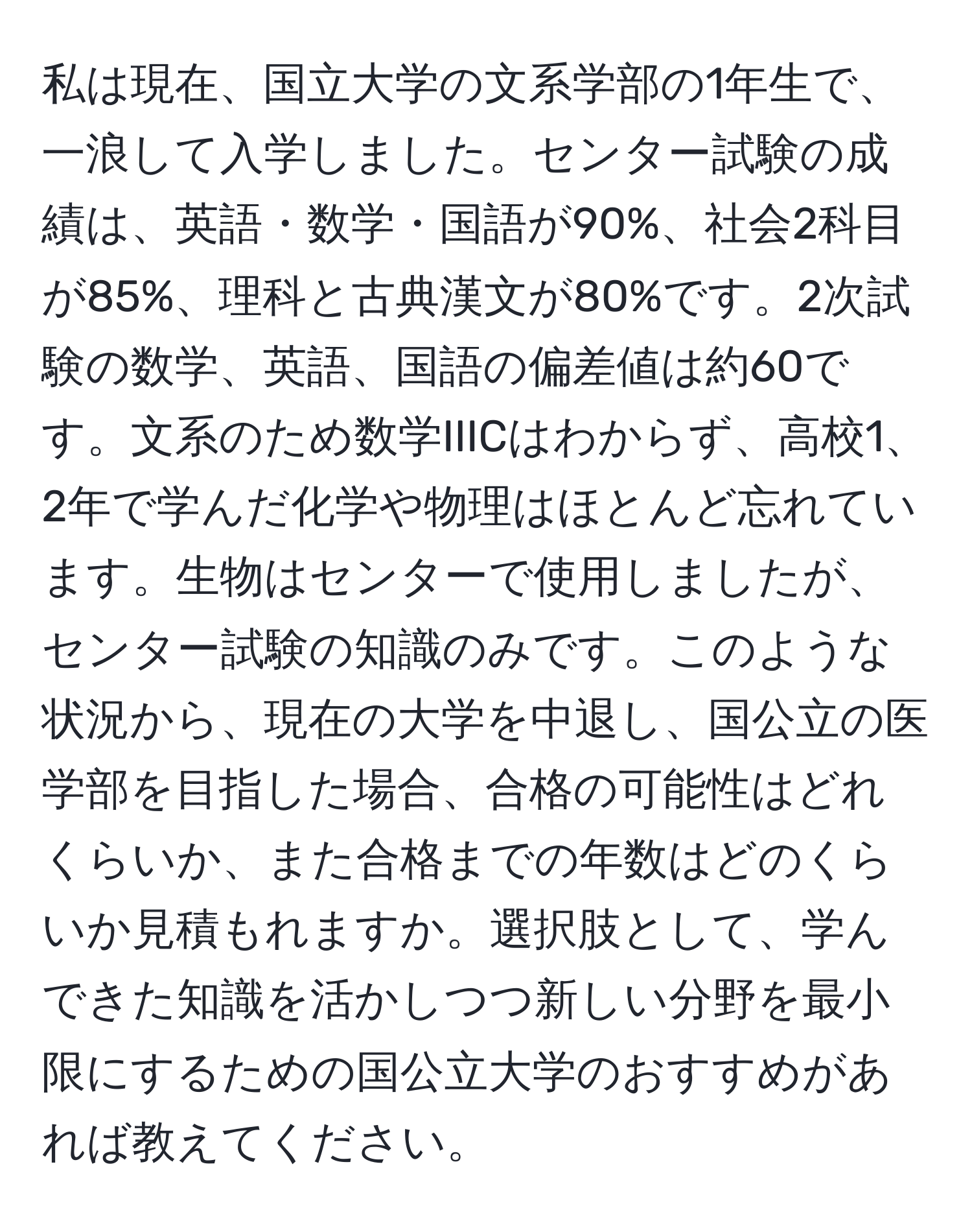 私は現在、国立大学の文系学部の1年生で、一浪して入学しました。センター試験の成績は、英語・数学・国語が90%、社会2科目が85%、理科と古典漢文が80%です。2次試験の数学、英語、国語の偏差値は約60です。文系のため数学IIICはわからず、高校1、2年で学んだ化学や物理はほとんど忘れています。生物はセンターで使用しましたが、センター試験の知識のみです。このような状況から、現在の大学を中退し、国公立の医学部を目指した場合、合格の可能性はどれくらいか、また合格までの年数はどのくらいか見積もれますか。選択肢として、学んできた知識を活かしつつ新しい分野を最小限にするための国公立大学のおすすめがあれば教えてください。