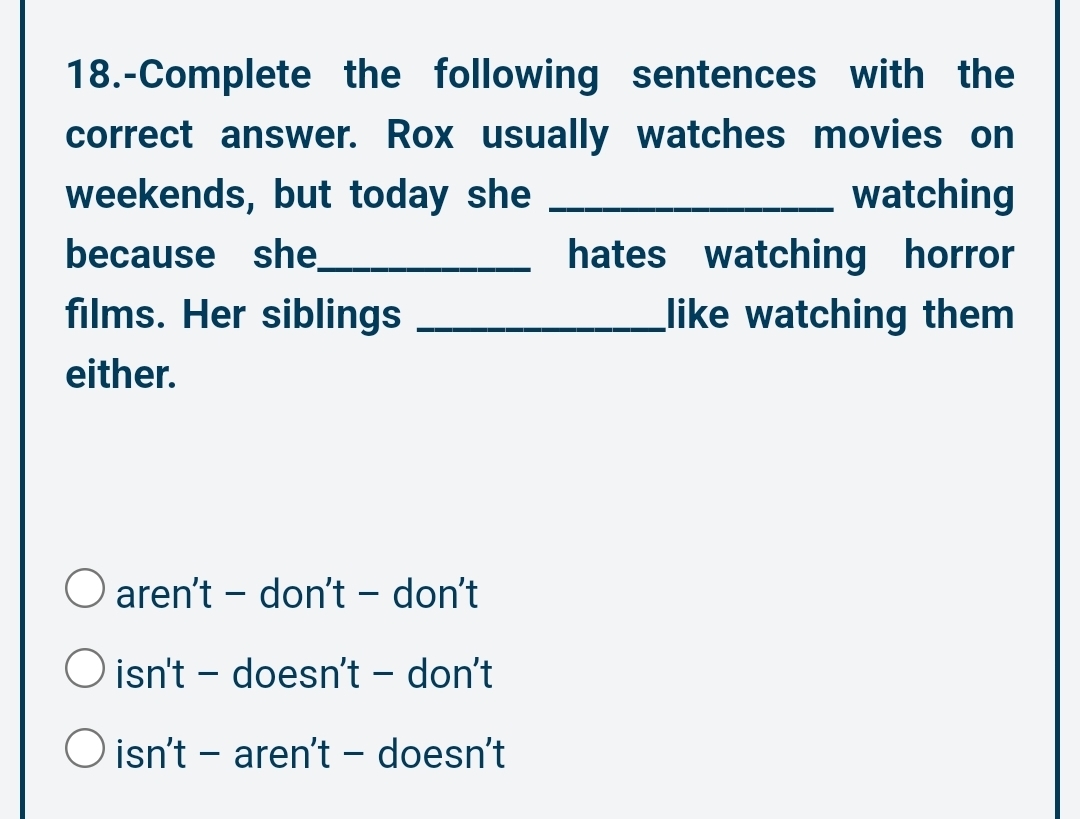 18.-Complete the following sentences with the
correct answer. Rox usually watches movies on
weekends, but today she _watching
because she_ hates watching horror
films. Her siblings _like watching them
either.
aren't - don't - don't
isn't - doesn't - don't
isn't - aren't - doesn't