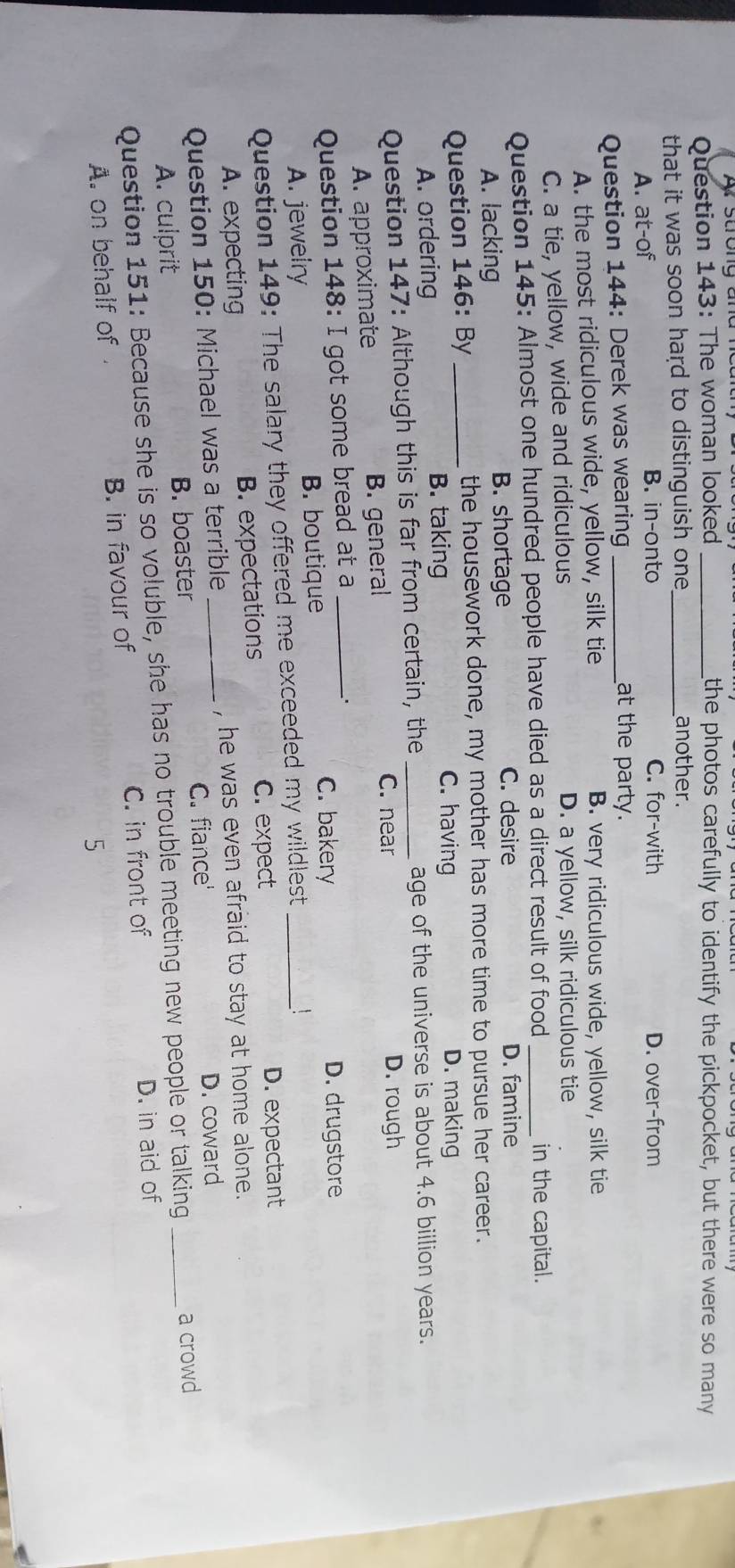 Ấ strong anc
Question 143: The woman looked _the photos carefully to identify the pickpocket, but there were so many
that it was soon hard to distinguish one _another.
A. at-of B. in-onto C. for-with D. over-from
Question 144: Derek was wearing_
at the party.
A. the most ridiculous wide, yellow, silk tie B. very ridiculous wide, yellow, silk tie
C. a tie, yellow, wide and ridiculous D. a yellow, silk ridiculous tie
Question 145: Almost one hundred people have died as a direct result of food _in the capital.
A. lacking B. shortage
C. desire D. famine
Question 146: By _the housework done, my mother has more time to pursue her career.
C. having
A. ordering
B. taking D. making
Question 147: Although this is far from certain, the_ age of the universe is about 4.6 billion years.
A. approximate B. general
C. near D. rough
Question 148: I got some bread at a_
C. bakery D. drugstore
A. jewelry B. boutique
Question 149: The salary they offered me exceeded my wildlest_
A. expecting B. expectations C. expect
D. expectant
Question 150: Michael was a terrible_ , he was even afraid to stay at home alone.
A. culprit B. boaster C. fiance'
D. coward
Question 151: Because she is so voluble, she has no trouble meeting new people or talking _a crowd
C. in front of D. in aid of
A. on behalf of B. in favour of
5