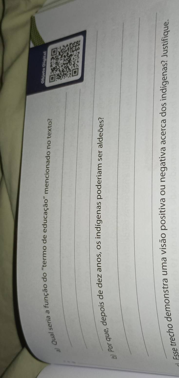 Objeto Digital 
_ 
a) Qual seria a função do “termo de educação" mencionado no texto? 
_ 
_ 
_ 
b) Por que, depois de dez anos, os indígenas poderiam ser aldeões? 
_ 
_ 
Fsse trecho demonstra uma visão positiva ou negativa acerca dos indígenas? Justifique.