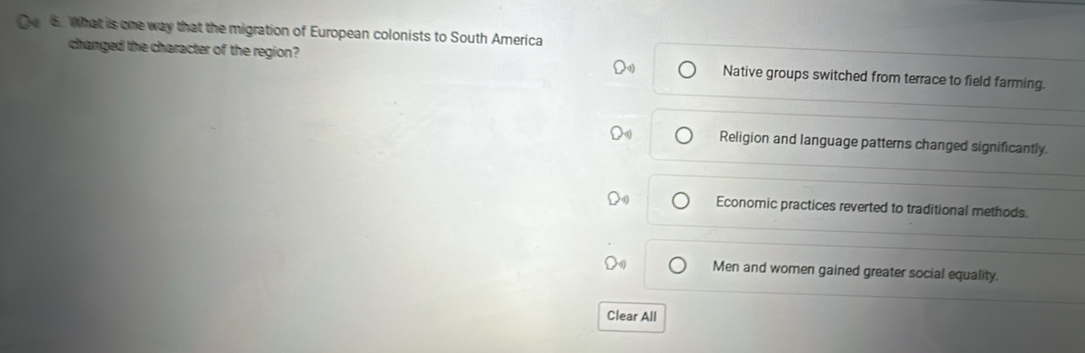 te 6. What is one way that the migration of European colonists to South America
changed the character of the region? Native groups switched from terrace to field farming.
Religion and language patterns changed significantly.
Economic practices reverted to traditional methods.
Men and women gained greater social equality.
Clear All