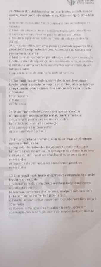 Atitudes do indivíduo enquanto cidadão e/ou providências do
governo contribuem para manter o equilíbrio ecológico. Uma delas
a) Queimar o solo com o fim de prepará-io para a construção de
rodovtas
b) Fazer leis para incentivar o consumo de produtos descartáveis
c) Capturar animais silvestres para vendé-los aos turistas
d) Respeitar e preservár todas as formas de vida existentes no
planeta
26. Um carro colidiu com uma árvore e o cinto de segurança está
dificultando a respiração da vítima. A conduta a ser tomada pela
pessoa que a socorre é:
a) Medicar a vítima com comprimidos que melhoram a respiração
b) Soltar o cinto de segurança, sem movimentar o corpo da vítima
c) Orientar a vítima para fazer movimentos com o tronco, de um
lado para outro
d) Aplicar técnicas de respiração artificial na vítima
27. Faz parte do sistema de transmissão do veículo e tem por
função reduzir a rotação do motor e do câmbio, além de distribuir
a força para as rodas motrizes. Esse componente é chamado de:
a) Semieixo
b) Embreagem
c) Platô
d) Diferencial
28. O condutor defensivo deve saber que, para realizar
ultrapassagem segura precisa avaliar, principalmente, a:
a) Sua própria perícia para realizar a manobra
b) Distância necessária e a sinalização
c) Se a manobra é imprescindível
d) Se o automóvel é potente
29. Em uma pista de rolamento com várias faixas de trânsito no
mesmo sentido, as da:
a) Esquerda são destinadas aos veículos de maior velocidade
b) Direita são destinadas às ultrapassagens de veículos mais leves
c) Direita são destinadas aos veículos de maior velocidade e
motocicletas
d) Esquerda são destinadas aos veículos mais pesados e
motocicletas
30. Com relação ao trânsito, é legalmente assegurado ao cidadão
brasileiro o direito de:
a) Solicitar ao orgão competente a instalação de semáforo em
cruzamento perigoso
b) Reservar, com cones sinalizadores, local para colocar o carro
junto ao meio-fio em frente à própria casa
c) Estacionar o automóvel mesmo em local não permitido, por até
30 minutos
d) Bloquear o tráfego com passeatas e manifestações sem
autorização prévia do órgão municipal responsâvel pelo trânsito