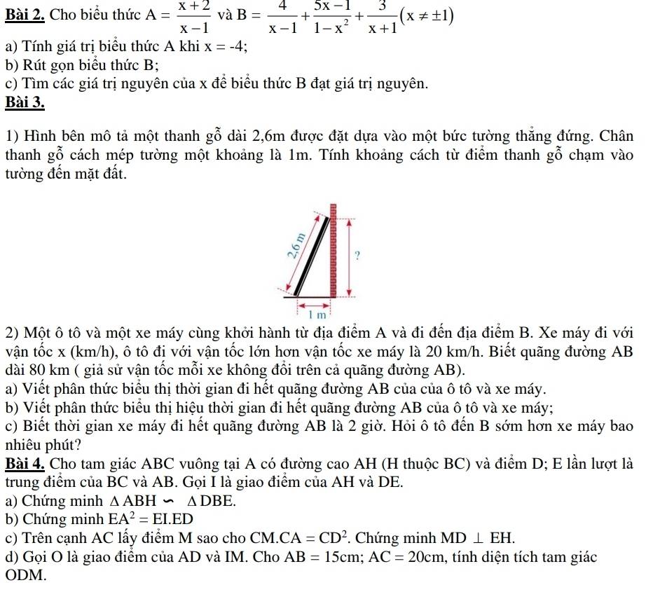 Cho biểu thức A= (x+2)/x-1  và B= 4/x-1 + (5x-1)/1-x^2 + 3/x+1 (x!= ± 1)
a) Tính giá trị biểu thức A khi x=-4
b) Rút gọn biểu thức B;
c) Tìm các giá trị nguyên của x để biểu thức B đạt giá trị nguyên.
Bài 3.
1) Hình bên mô tả một thanh gỗ dài 2,6m được đặt dựa vào một bức tường thẳng đứng. Chân
thanh gỗ cách mép tường một khoảng là 1m. Tính khoảng cách từ điểm thanh gỗ chạm vào
tường đến mặt đất.
2) Một ô tô và một xe máy cùng khởi hành từ địa điểm A và đi đến địa điểm B. Xe máy đi với
vận tốc x (km/h), ô tô đị với vận tốc lớn hơn vận tốc xe máy là 20 km/h. Biết quãng đường AB
dài 80 km ( giả sử vận tốc mỗi xe không đổi trên cả quãng đường AB).
a) Viết phân thức biểu thị thời gian đi hết quãng đường AB của của ô tô và xe máy.
b) Viết phân thức biểu thị hiệu thời gian đi hết quãng đường AB của ô tô và xe máy;
c) Biết thời gian xe máy đi hết quãng đường AB là 2 giờ. Hỏi ô tô đến B sớm hơn xe máy bao
nhiêu phút?
Bài 4. Cho tam giác ABC vuông tại A có đường cao AH (H thuộc BC) và điểm D; E lần lượt là
trung điểm của BC và AB. Gọi I là giao điểm của AH và DE.
a) Chứng minh △ ABH∽ △ DBE.
b) Chứng minh EA^2=EI.ED
c) Trên cạnh AC lấy điểm M sao cho CM. CA=CD^2. Chứng minh MD⊥ EH.
d) Gọi O là giao điểm của AD và IM. Cho AB=15cm;AC=20cm , tính diện tích tam giác
ODM.