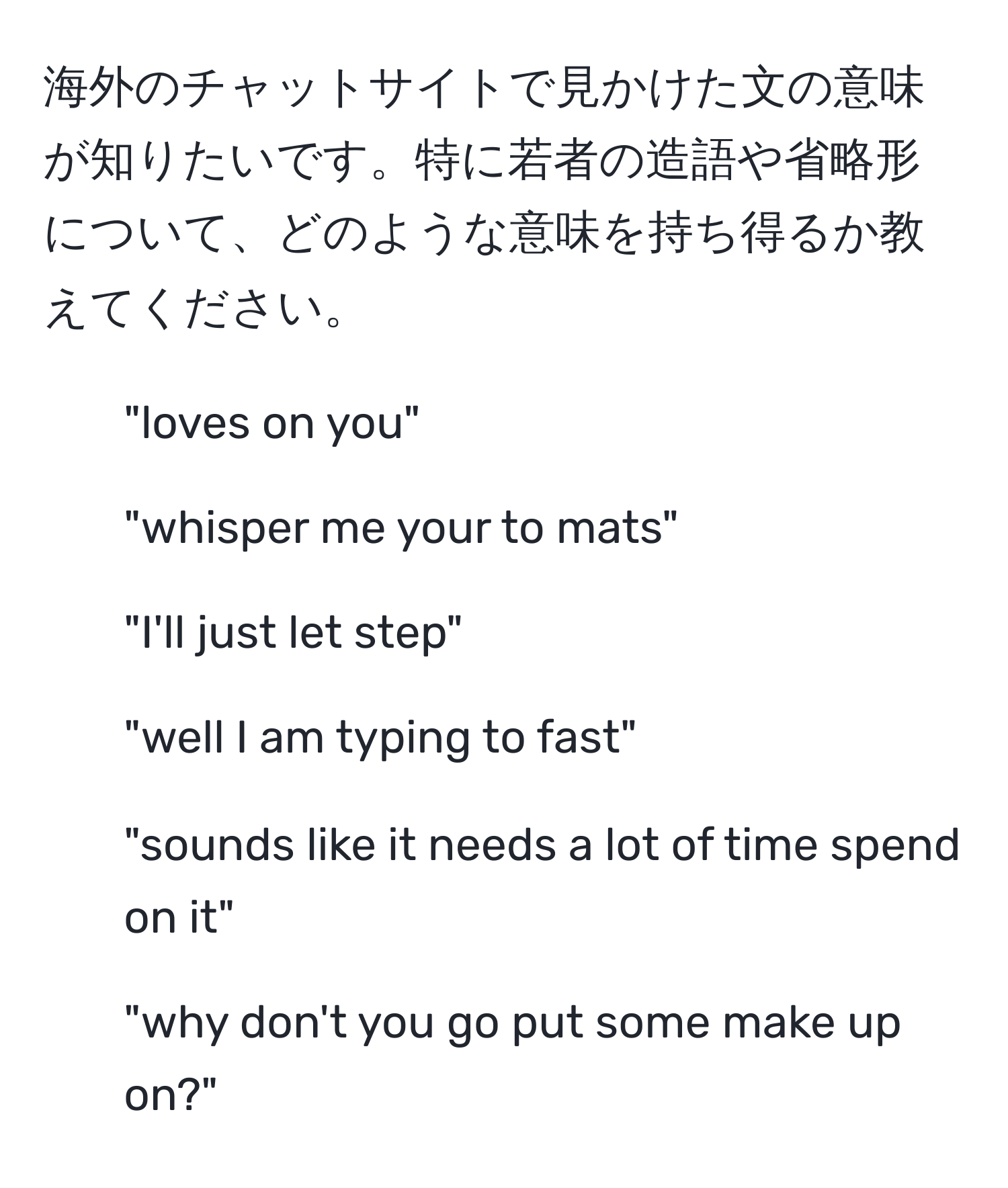 海外のチャットサイトで見かけた文の意味が知りたいです。特に若者の造語や省略形について、どのような意味を持ち得るか教えてください。

1. "loves on you"
  
2. "whisper me your to mats"
  
3. "I'll just let step"
  
4. "well I am typing to fast"
  
5. "sounds like it needs a lot of time spend on it"
  
6. "why don't you go put some make up on?"