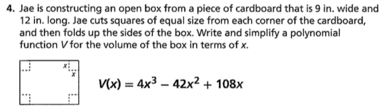 Jae is constructing an open box from a piece of cardboard that is 9 in. wide and
12 in. long. Jae cuts squares of equal size from each corner of the cardboard, 
and then folds up the sides of the box. Write and simplify a polynomial 
function V for the volume of the box in terms of x.
V(x)=4x^3-42x^2+108x