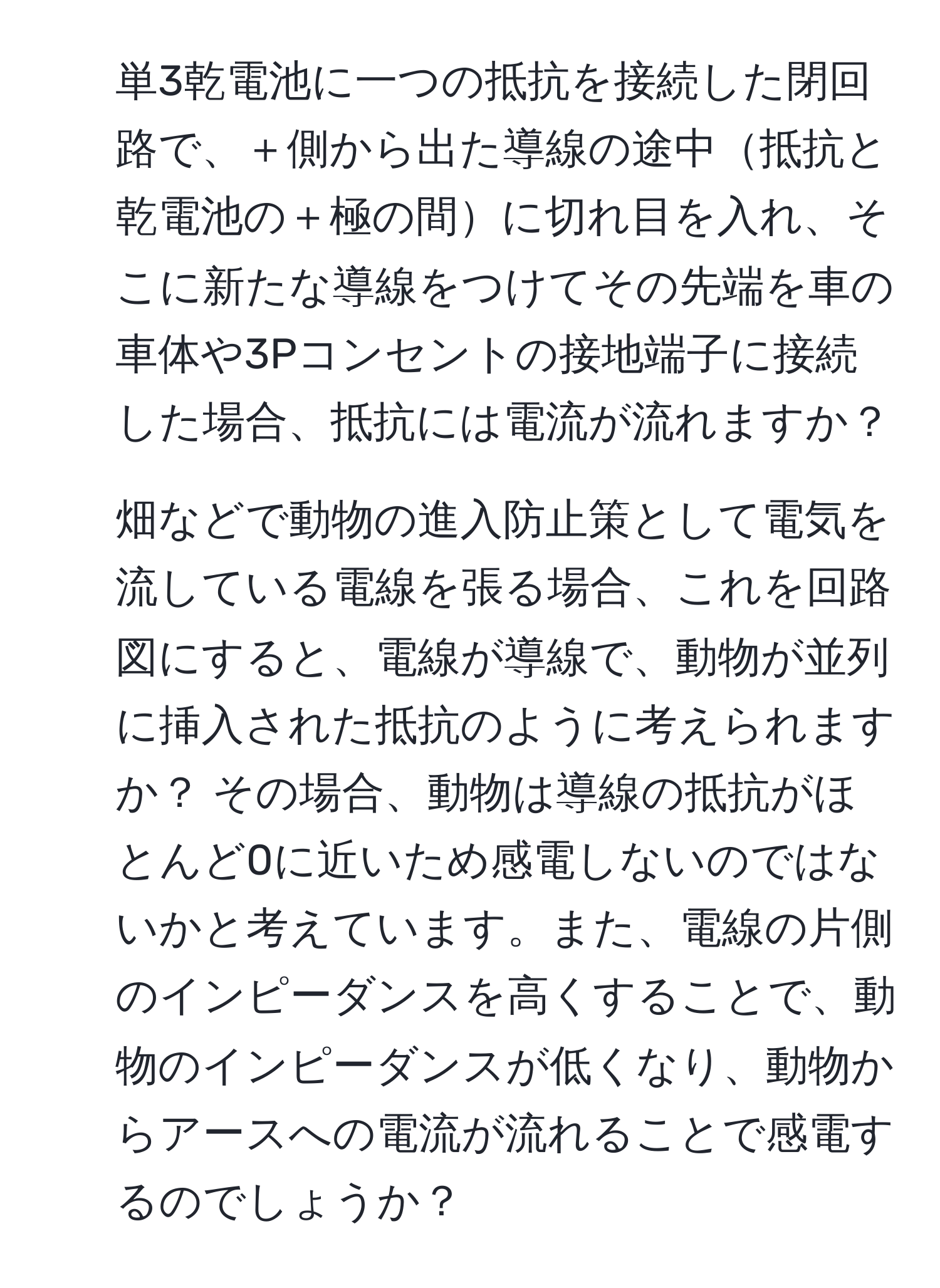 単3乾電池に一つの抵抗を接続した閉回路で、＋側から出た導線の途中抵抗と乾電池の＋極の間に切れ目を入れ、そこに新たな導線をつけてその先端を車の車体や3Pコンセントの接地端子に接続した場合、抵抗には電流が流れますか？

2. 畑などで動物の進入防止策として電気を流している電線を張る場合、これを回路図にすると、電線が導線で、動物が並列に挿入された抵抗のように考えられますか？ その場合、動物は導線の抵抗がほとんど0に近いため感電しないのではないかと考えています。また、電線の片側のインピーダンスを高くすることで、動物のインピーダンスが低くなり、動物からアースへの電流が流れることで感電するのでしょうか？