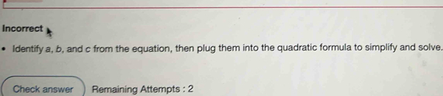 Incorrect 
Identify a, b, and c from the equation, then plug them into the quadratic formula to simplify and solve. 
Check answer Remaining Attempts : 2