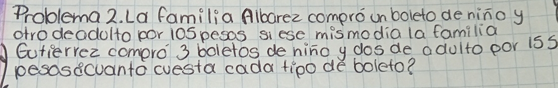 Problema 2. La familia Aibarez compro un boleto de nino y 
otrodeadolto por iospesos siese mismodia la familia 
Eutiervec compro 3 boletos de hino y dosde adulto por iss 
pesosecuanto cuesta cada tipo de boleto?