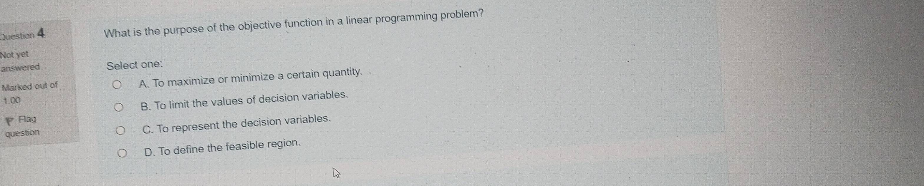 What is the purpose of the objective function in a linear programming problem?
Not yet
answered Select one:
Marked out of A. To maximize or minimize a certain quantity.
1.00
B. To limit the values of decision variables.
Flag
question
C. To represent the decision variables.
D. To define the feasible region.